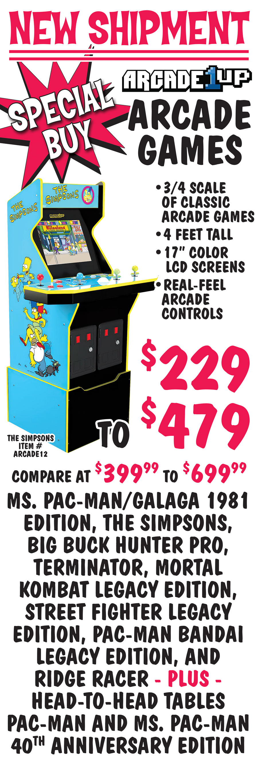 Special Buy New Shipment Arcade 1 up Arcade Games are 3 quarter scale of classic arcade games, 4 feet tall, 17 inch color LCD screens, real-feel arcade controls. $229 to $479, compare at $399.99 to $699.99. Ms. Pac-Man and Galaga 1981 Edition item number ARCADE20, The Simpsons item number ARCADE12, Big Buck Hunter Pro item number ARCADE27, Terminator item number ARCADE19, Mortal Kombat Legacy Edition item number ARCADE3, Street Fighter Legacy Edition item number ARCADE4, Pac-Man Bandai Legacy Edition item number ARCADE2, and Ridge Racer item number ARCADE21 plus Head-To-Head Tables for Pac-Man item number ARCADE8 and Ms. Pac-Man 40th Anniversary Edition item number ARCADE7. Limited quantities, styles may vary by store. Arcade games shown with risers, some styles may not come with risers. Head-To-Head are 23 and a half inches tall. Other styles may be available - some pinball, some handheld, some game tables, couchcade, and partycade, styles vary by store. Limited quantities. Hurry in for best selection! First come, first sold...until they’re gone!!! image