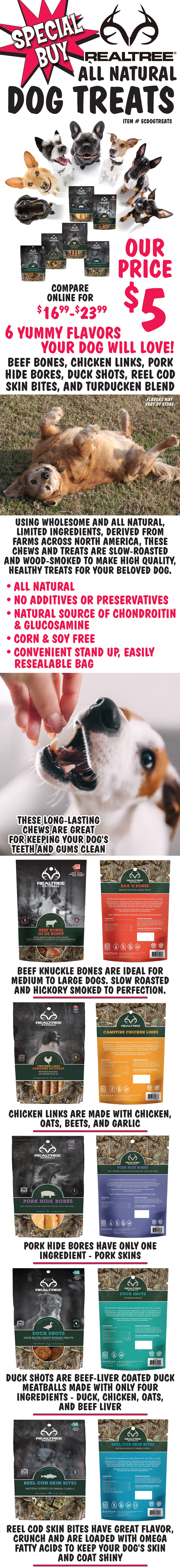 Special Buy Real Tree All Natural Dog Treats, our price $5, compare online for $16.99 to $23.99, item number ECDOGTREATS. 6 yummy flavors your dog will love - Beef Bones, Chicken Links, Pork Hide Bores, Duck Shots, Reel Cod Skin Bites, and Turducken Blend, flavors may vary by store. Using wholesome and all natural, limited ingredients, derived from farms across North America, these chews and treats are slow-roasted and wood-smoked to make high quality, healthy treats for your beloved dog. All natural ingredients with no additives or preservatives. Natural source of chondroitin and glucosamine. Corn and soy free in a convenient stand up, easily resealable bag. These long-lasting chews are great for keeping your dog's teeth and gums clean. Ideal as training treats. Beef Bones These beef knuckle bones are ideal for medium to large dogs. Slow roasted and hickory smoked to perfection. Chicken Links are made with chicken, oats, beets, and garlic. Pork Hide Bores have only one ingredient - pork skins. 
      Duck Shots are beef-liver coated duck meatballs made with only four ingredients - duck, chicken, oats, and beef liver. Reel Cod Skin Bites have great flavor, crunch and are loaded with Omega fatty acids to keep your dog's skin and coat shiny. Turducken Blend made with Turkey, Duck Feet, Chicken, Oats, and Beets. Don’t make your dogs beg, just give them what they want...Real Tree Dog Treats!
       image