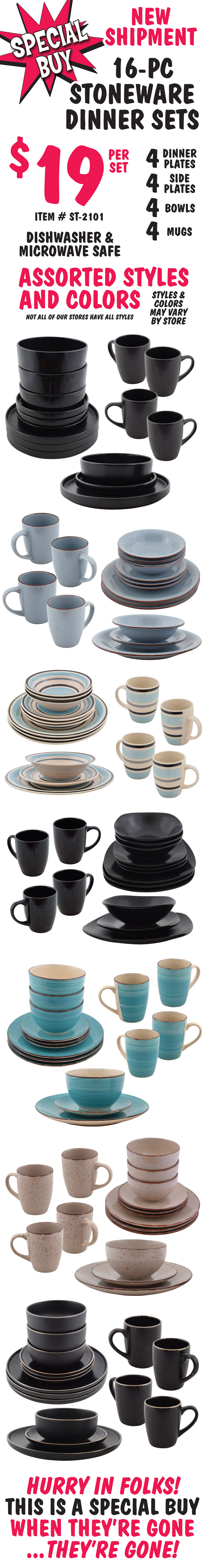 Special Buy 16 piece Stoneware Dinner Sets $19 per set, 4 dinner plates, 4 side plates, 4 bowls, and 4 mugs, item number ST-2101, dishwasher and microwave safe. Assorted styles and colors may vary by store. Not all of our stores have all styles. Hurry in folks! This is a special buy, so when they’re gone, they’re gone!