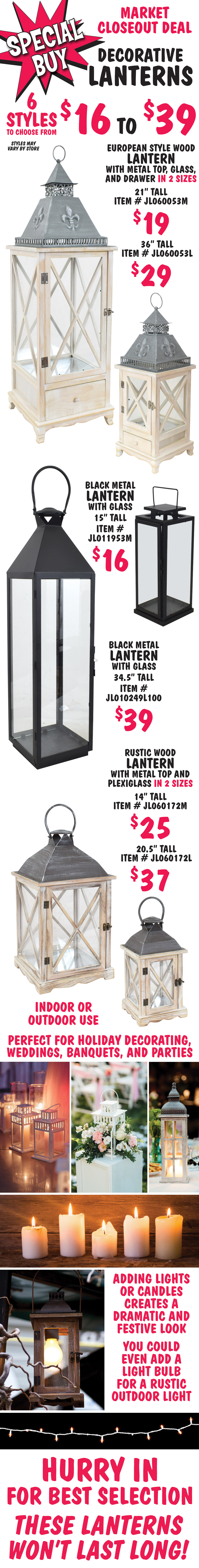 Special Buy Decorative Lanterns, $16 to $39, 6 styles to choose from, styles may vary by store. Market closeout deal – European style wood lantern with metal top, glass, and bottom drawer in 2 sizes, 21 inches tall for $19, item number JL060053M and 36 inches tall for $29, item number JL060053L. Black metal lantern with glass, 15 inches tall for $16, item number JL011953M. Black metal lantern with glass, 34 and a half inches tall for $39, item number JL010249L100. Rustic wood lantern with metal top and plexiglass in 2 sizes, 14 inches tall for $25, item number JL060172M and 20 and a half inches tall for $37, item number JL060172L. Indoor or outdoor use. Perfect for holiday decorating, weddings, banquets, and parties. Adding lights or candles creates a dramatic and festive look. You could even add a light bulb for a rustic outdoor light. Hurry in for best selection. These lanterns won’t last long! image