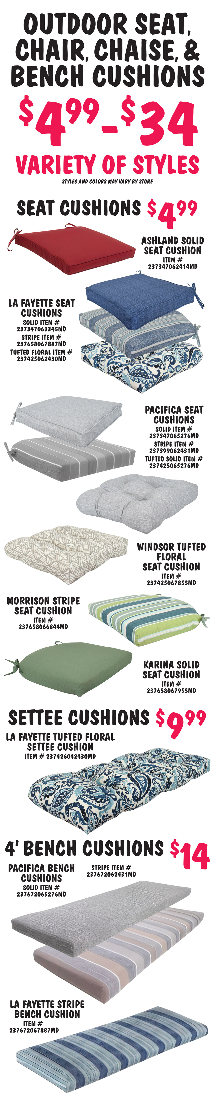 Outdoor Seat, Chair, Chaise, and Bench Cushions, $4.99 to $34, variety of styles, styles and colors may vary by store. Seat Cushions $4.99, dark red Ashland solid seat cushion item number 23734706241MD. Dark and light blue LaFayette seat cushions solid item number 237347063345MD, stripe item number 237658067887MD, and tufted floral item number 237425062430MD. Grey and tan Pacifica seat cushions solid item number 237347065276MD, stripe item number 237399062431MD, and tufted solid item number 237425065276MD. Brown and taupe Windsor tufted floral seat cushion item number 237425067855MD. Green and blue Morrison stripe seat cushions item number 237658066844MD. Olive green Karina solid seat cushion item number 237658067955MD. Settee Cushions $9.99 dark and light blue LaFayette tufted floral settee cushion item number 237426042430MD. 4 foot Bench Cushions $14, grey and tan Pacifica bench cushions solid item number 237672065276MD and stripe item number 237672062431MD. Dark and light blue LaFayette stripe bench cushion item number 237672067887MD.