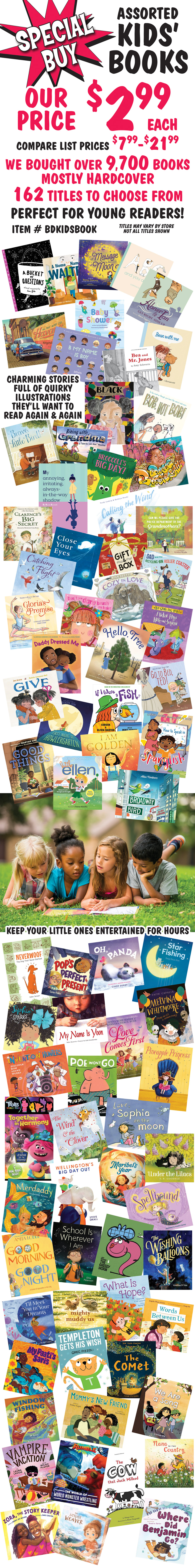 Special Buy Assorted Kids’ Books, our price $2.99 each, compare list prices $7.99 to $21.99, item number BDKIDSBOOK. We bought over 9,700 books, mostly hardcover, 162 titles to choose from. Perfect for young readers. Titles may vary by store, not all titles shown. Charming stories full of quirky illustrations they’ll want to read again and again. Keep your little ones entertained for hours.
