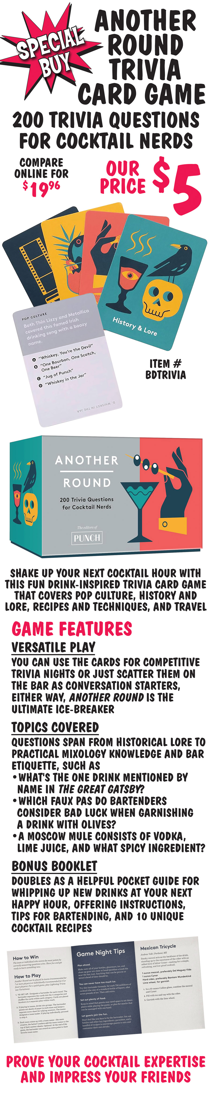 Special Buy Another Round Trivia Card Game, 200 trivia questions for cocktail nerds, our price $5, compare online for $19.96, item number BDTRIVIA. Shake up your next cocktail hour with this fun drink inspired trivia card game that covers pop culture, history and lore, recipes and techniques, and travel. Game Features, Versatile Play, you can use the cards for competitive trivia nights or just scatter them on the bar as conversation starters, either way, Another Round is the ultimate ice-breaker. Topics Covered, questions span from historical lore to practical mixology knowledge and bar etiquette, such as, What's the one drink mentioned by name in The Great Gatsby? Which faux pas do bartenders consider bad luck when garnishing a drink with olives? A Moscow Mule consists of vodka, lime juice, and what spicy ingredient? Bonus Booklet, doubles as a helpful pocket guide for whipping up new drinks at your next happy hour, offering instructions, tips for bartending, and 10 unique cocktail recipes. Prove your cocktail expertise and impress your friends.