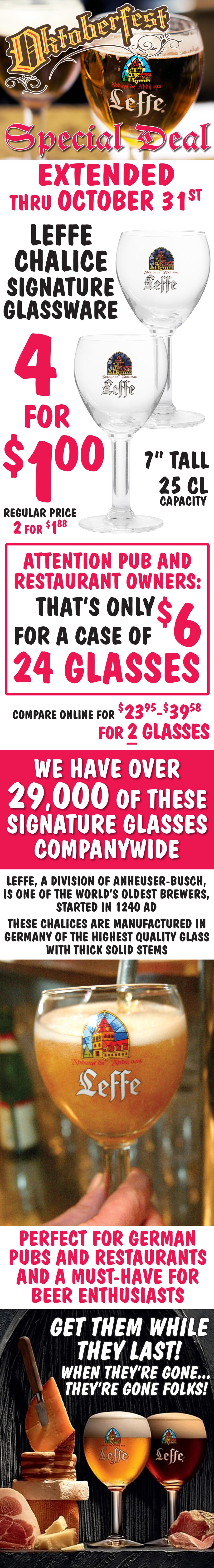 Leffe Chalice Oktoberfest Special Deal Final Weekend - 4 glasses for only $1 September 18 through October 3, 2021. Regular price 2 for $1.88. 7 inch tall, 25 centiliter stemmed glasses are manufactured in Germany of the highest quality glass with thick solid stems. Leffe, a division of Anheuser-Busch, 
        is one of the world’s oldest brewers, started in 1240 A D. These glasses are perfect for German pubs and restaurants
        and a must-have for beer enthusiasts. image