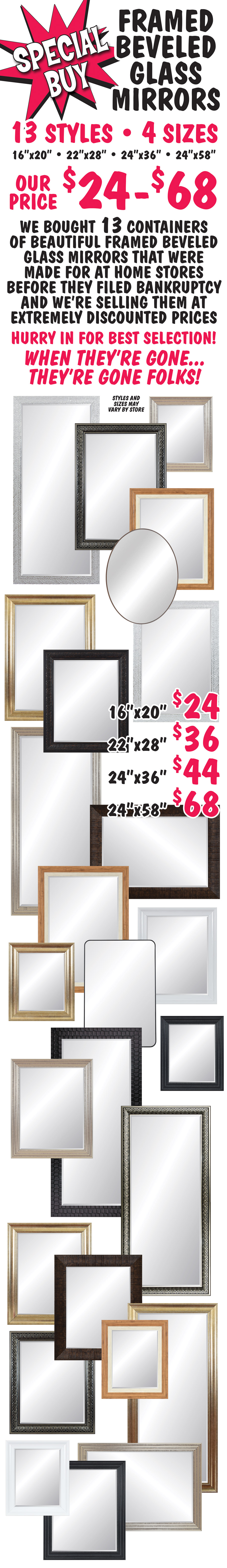 Special Buy Framed Beveled Glass Mirrors our price $24 to $68, 13 styles, 4 sizes 16 inches by 20 inches, 22 inches by 28 inches, 24 inches by 36 inches, and 24 inches by 58 inches. We bought 13 containers of beautiful framed beveled glass mirrors that were
        made for At Home stores before they filed bankruptcy and we’re selling them at extremely discounted prices. 16 by 20 $24, 22 by 28 $36, 24 by 36 $44, and 24 by 58 $68. Hurry in for best selection! When they’re gone, they’re gone folks! Styles and sizes may vary by store.
        