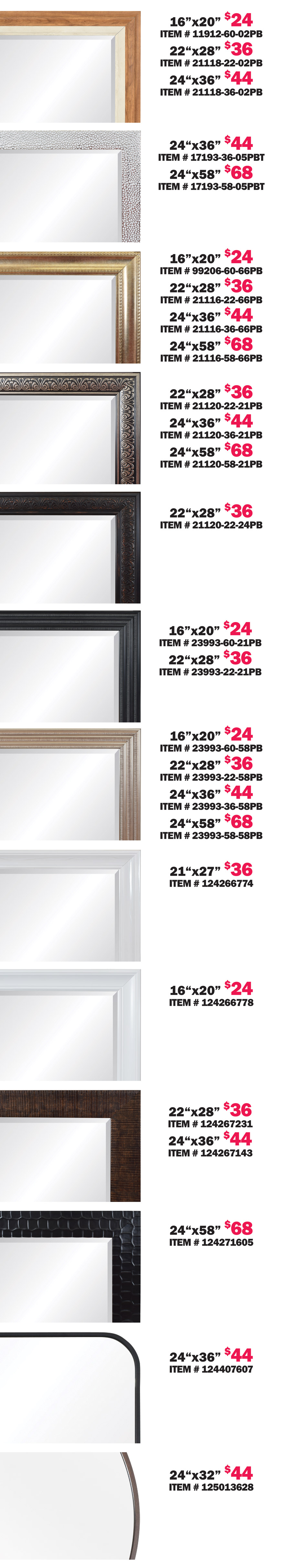 Special Buy Framed Beveled Glass Mirrors our price $24 to $68, 13 styles, 4 sizes 16 inches by 20 inches, 22 inches by 28 inches, 24 inches by 36 inches, and 24 inches by 58 inches. We bought 13 containers of beautiful framed beveled glass mirrors that were
        made for At Home stores before they filed bankruptcy and we’re selling them at extremely discounted prices. 16 by 20 $24, 22 by 28 $36, 24 by 36 $44, and 24 by 58 $68. Hurry in for best selection! When they’re gone, they’re gone folks! Styles and sizes may vary by store.
        