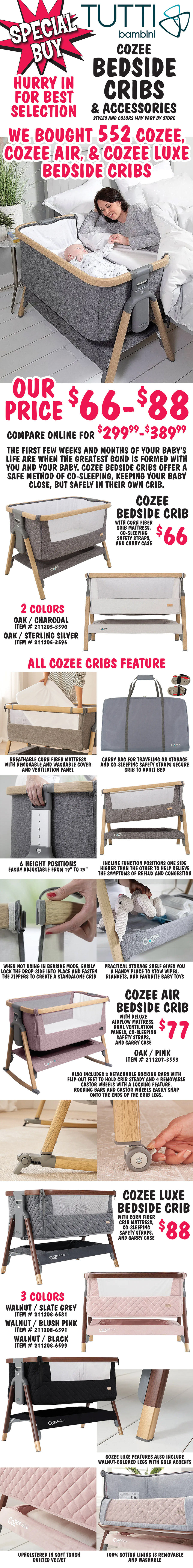 Special Buy Tutti Bambini CoZee Bedside Cribs and Accessories. Hurry in for best selection. We bought 552 CoZee, CoZee Air, and CoZee Luxe Beside Cribs. Our price $66 to $88, compare online for $299.99 to $389.99. Styles and colors may vary by store. The first few weeks and months of your baby’s life are when the greatest bond is formed with you and your baby. CoZee bedside cribs offer a safe method of co-sleeping, keeping your baby close, but safely in their own crib. CoZee Bedside Crib with corn fiber crib mattress, co-sleeping safety straps, and carry case $66, in 2 colors Oak and Charcoal item number 211205 dash 3590 and Oak and Sterling Silver item number 211205 dash 3596. All CoZee cribs feature breathable corn fiber mattress with removable and washable cover, carry bag for traveling or storage and co-sleeping safety straps to secure crib to adult bed, 6 height positions easily adjust height from 19 inches to 25 inches, incline function positions one side higher than the other to help relieve the symptoms of reflux and congestion, when not using in bedside mode, easily lock the drop-side into place and fasten the zippers to create a standalone crib, and practical storage shelf gives you a handy place to stow wipes, blankets, and favorite baby toys. CoZee Air Bedside Crib with deluxe airflow mattress, dual ventilation panels, co-sleeping safety straps, and carry case $77, in Oak and Pink item number 211207 dash 3553. Also includes 2 detachable rocking bars with flip out feet to hold crib steady and 4 removable castor wheels with a locking feature. Rocking bars and castor wheels easily snap onto the ends of the crib legs. CoZee Luxe Bedside Crib with corn fiber crib mattress, co-sleeping safety straps, and carry case $88, in 3 colors Walnut and Slate Grey item number 211208 dash 6581, Walnut and Blush Pink item number 211208 dash 6591, and Walnut and Black item number 211208 dash 6599. CoZee Luxe features also include walnut colored legs with gold accents, sides upholstered in soft touch quilted velvet, and a 100 percent cotton lining that is removable and washable.