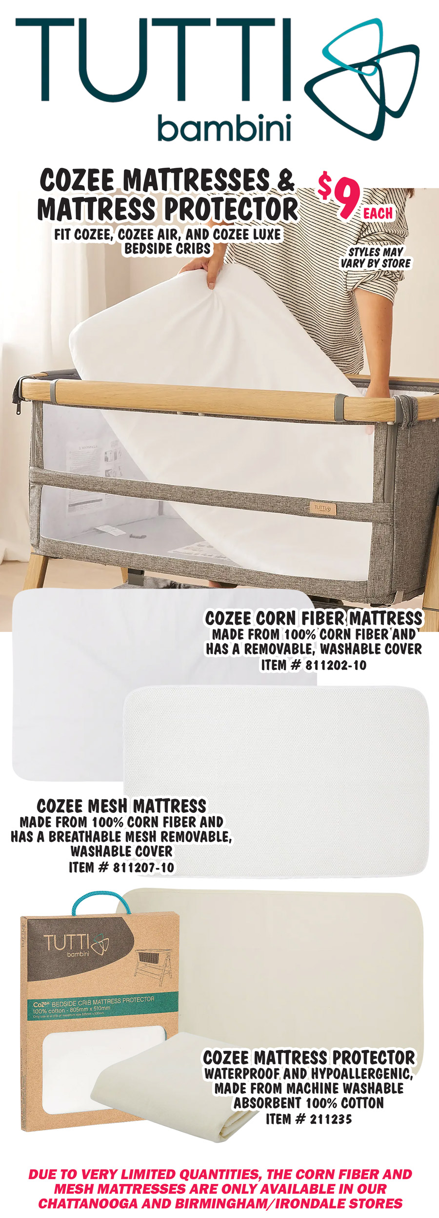 CoZee Mattresses and Mattress Protector $9 each, fit CoZee, CoZee Air, and CoZee Luxe Bedside Cribs. CoZee Corn Fiber Mattress made from 100% corn fiber and has a removable, washable cover item number 811202 dash 10. CoZee Mesh Mattress made from 100% corn fiber and has a breathable mesh removable, washable cover item number 811207 dash 10. CoZee Mattress Protector, waterproof and hypoallergenic, made from machine washable absorbent 100% cotton item number 211235. Due to very limited quantities, the corn fiber and mesh mattresses are only available in our Chattanooga and Birmingham Irondale stores.