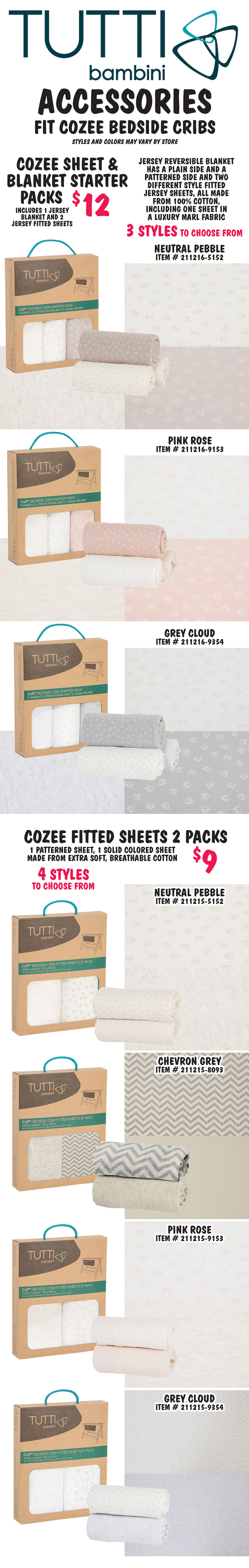 Tutti Bambini Accessories fit CoZee Beside Cribs, styles and colors may vary by store. CoZee Sheet and Blanket Starter Packs $12, includes 1 Jersey blanket and 2 Jersey fitted sheets, Jersey reversible blanket has a plain side and a patterned side and two different style fitted Jersey sheets, all made from 100% cotton, including one sheet in a luxury marl fabric. 3 styles to choose from Neutral Pebble item number 211216 dash 5152, Pink Rose item number 211216 dash 9153, and Grey Cloud item number 211216 dash 9354. CoZee Fitted Sheets 2 Packs $9 one patterned sheet, one solid colored sheet, made from extra soft, breathable cotton. 4 styles to choose from Neutral Pebble item number 211215 dash 5152, Chevron Grey item number 211215 dash 8093, Pink Rose item number 211215 dash 9153, and Grey Cloud item number 211215 dash 9354.