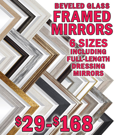 Framed Beveled Glass Mirrors with 2 and a half inch to 4 inch mouldings, all new 2024 styles. 6 Sizes including full length dressing mirrors $29 to $168. 20 inch by 24 inch $29 to $60, 24 inch by 36 inch $39 to $64, 30 inch by 40 inch $49 to $75, 36 inch by 48 inch $59 to $99, and full length dressing mirrors 24 inch by 60 inch $55 to $115, 30 inch by 72 inch $79 to $168, styles, sizes, and prices may vary by store.