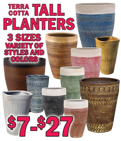 Hand Thrown, Hand Painted Terra Cotta Tall Planters from Thailand $7 to $27. 3 sizes small, medium, and large in a variety of styles and colors, styles, colors, and sizes may vary by store. Styles S25120P and S25123P small $7 13 and a half inches tall, medium $15.50 15 and a half inches tall, and large $27 19 inches tall. Style S25120P item numbers small S25120PSM, medium S25120PMD, and large S25120PLG, all colors sold under the same item numbers. Style S215123P small S215123PSM, medium S215123PMD, and large S215123PLG, all colors sold under the same item numbers. 9 colors blue, copper, grey, green, red, black, dark brown, light brown, and cappuccino, small $9 14 and a quarter inches tall, medium $15 16 and a half inches tall, and large $19 19 inches tall. Item numbers, Blue small TALLPLANTERSBL, medium TALLPLANTERMBL, and large TALLPLANTERLBL. Cappuccino small TALLPLANTERS, medium TALLPLANTERM, and large TALLPLANTERL. Green small TALLPLANTERSGR, medium TALLPLANTERMGR, and large TALLPLANTERLGR. Black small TALLPLANTERSBK, medium TALLPLANTERMBK, and large TALLPLANTERLBK. Light Brown small TALLPLANTERS, medium TALLPLANTERM, and large TALLPLANTERL. Red small TALLPLANTERSRD, medium TALLPLANTERMRD, and large TALLPLANTERLRD. Grey small TALLPLANTERSGY, medium TALLPLANTERMGY, and large TALLPLANTERLGY. Dark Brown small TALLPLANTERS, medium TALLPLANTERM, and large TALLPLANTERL. Copper small TALLPLANTERSCP, medium TALLPLANTERMCP, and large TALLPLANTERLCP. Cappuccino, Light Brown, and Dark Brown all sold under the same item numbers.