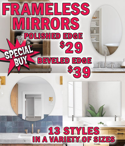 Special Buy Frameless Mirrors with beveled edges or polished edges, 13 styles in a variety of sizes including round, oval, and rectangle. Polished Edge any size $29, Beveled Edge any size $39, compare online for $42 to $90.