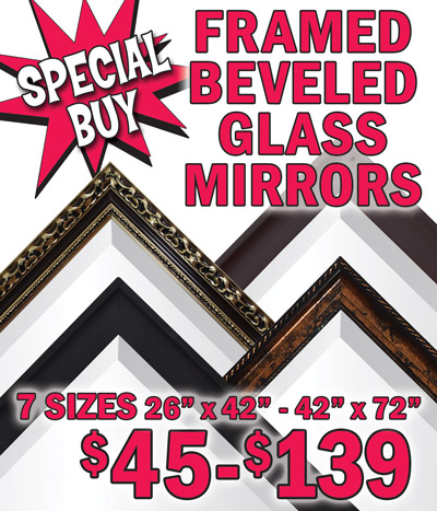 Special Buy Framed Beveled Glass Mirrors Closeout $45 to $139, 7 sizes 26 inches by 42 inches to 42 inches by 72 inches. We bought 850 mirrors companywide in this special closeout deal. 26 inches by 42 inches $45, bronze frame item number ESPRESSO2642. 31 inches by 42 inches $52, bronze frame item number ESPRESSO3142. 36 inches by 47 inches $75, brown frame item number ESPRESSO3647. 46 inches by 40 inches $95, black frame item number ESPRESSO4640. 69 inches by 42 inches $115, black frame item number ESPRESSO6942. 42 inches by 72 inches $120, gold frame item number ESPRESSO4272. 72 inches by 48 inches $139, black frame item number ESPRESSO7248. Hurry in for best selection! When they’re gone, they’re gone folks!