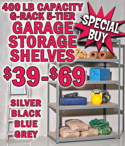 Special Buy 400 pound capacity G Rack 5 Tier Garage Storage Shelves in silver, black, blue, and grey, our price $39 to $69, compare online for $99.99 to $180.99. Heavy duty galvanized steel adjustable shelving with rust resistant coating and moisture resistant MDF shelves to prevent sagging. Innovative boltless assembly system makes it easy for you to snap the racks safely together with no bolts or screws required and can be configured as one tall shelf or 2 smaller shelf units. Perfect for your garage, workshop, stockroom, basement, warehouse, shed, loft, or office. Silver in 2 sizes, 35 inches wide by 18 inches deep by 71 inches high, item number GRAC dash 000490, 400 pound weight capacity per shelf, our price $49, compare online for $99.99 and 47 inches wide by 16 inches deep by 71 inches high, item number GRAC dash 000651, 400 pound weight capacity per shelf, our price $49, compare online for $103.99. Black in 2 sizes, 35 inches wide by 12 inches deep by 71 inches high, item number GRAC dash 000652, 400 pound weight capacity per shelf, our price $39, compare online for $99.99 and 47 inches wide by 24 inches deep by 35 inches high, item number GRAC dash 000656, 700 pound weight capacity per shelf, our price $49, compare online for $99.99. Blue in 3 sizes, 35 inches wide by 18 inches deep by 71 inches high, item number GRAC dash 000676, 400 pound weight capacity per shelf, our price $49, compare online for $99.99, 47 inches wide by 18 inches deep by 71 inches high, item number GRAC dash 000677, 400 pound weight capacity per shelf, our price $59, compare online for $129.99, and 35 inches wide by 24 inches deep by 71 inches high, item number GRAC dash 000678, 400 pound weight capacity per shelf, our price $59, compare online for $180.99. Grey in one size only, 47 inches wide by 24 inches deep by 71 inches high, item number GRAC dash 000691, 400 pound weight capacity per shelf, our price $69, compare online for $141.99.