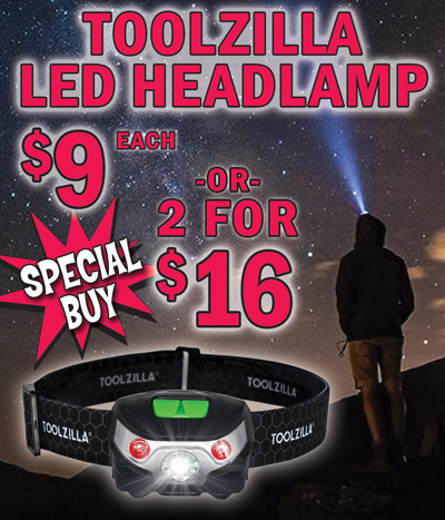 Special Buy Toolzilla LED Headlamp $9 each or 2 for $16, compare online for $23.99, item number TZ dash HEADLAMP. Includes USB charging cable, brightness 500 lumens, runtime 30 hours, light path distance 200 meter, that’s over 650 feet. Light tilts 60 degrees and has 5 lighting modes – high white, low white, strobe white, high red, and strobe red. Lightweight, water resistant, and shock resistant with an adjustable, comfortable head strap for all head or helmet sizes. Perfect for camping, hiking, running, cycling, skiing, night fishing, sailing, trade and D I Y projects, reading, crafting, sewing, roadside assistance, nighttime dog walking, or anytime you  need some hands-free light.